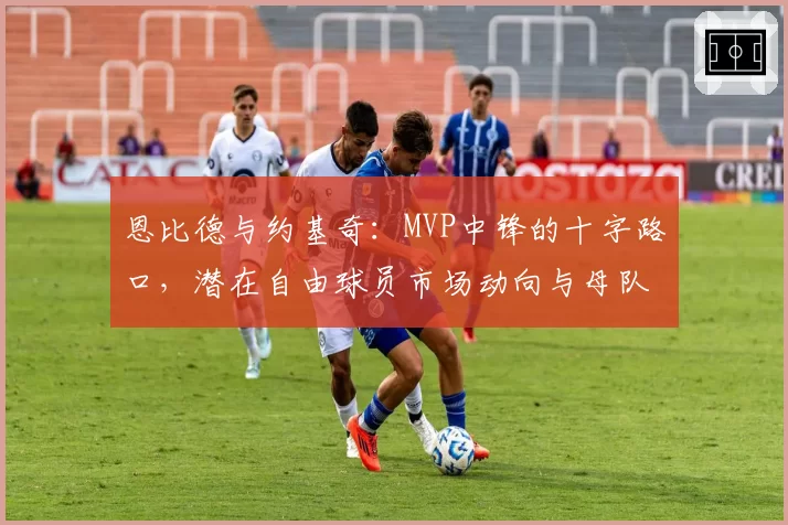 恩比德与约基奇:MVP中锋的十字路口,潜在自由球员市场动向与母队留人策略对比