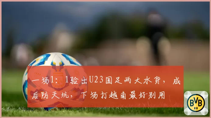 一场1:1验出U23国足两大水货,成后防天坑,下场打越南最好别用