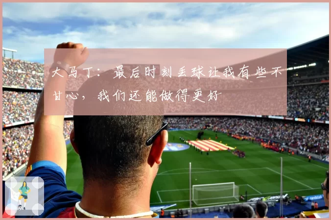 大马丁：最后时刻丢球让我有些不甘心，我们还能做得更好