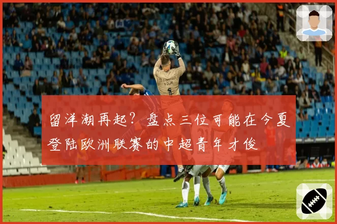 留洋潮再起？盘点三位可能在今夏登陆欧洲联赛的中超青年才俊