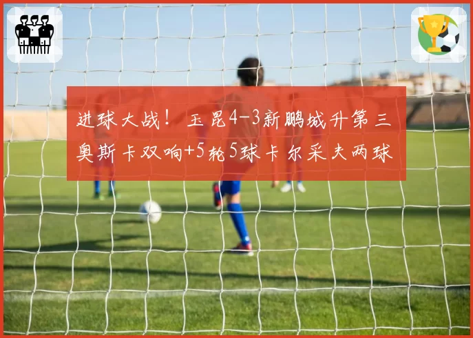 进球大战！玉昆4-3新鹏城升第三 奥斯卡双响+5轮5球卡尔采夫两球