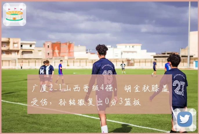 广厦2_1山西晋级4强,胡金秋膝盖受伤,孙铭徽复出0分3篮板