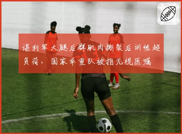谌利军大腿后群肌肉撕裂后训练超负荷，国家举重队被指无视医嘱