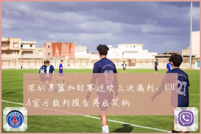 深圳男篮加时赛连续三次漏判，CBA官方裁判报告再成笑柄