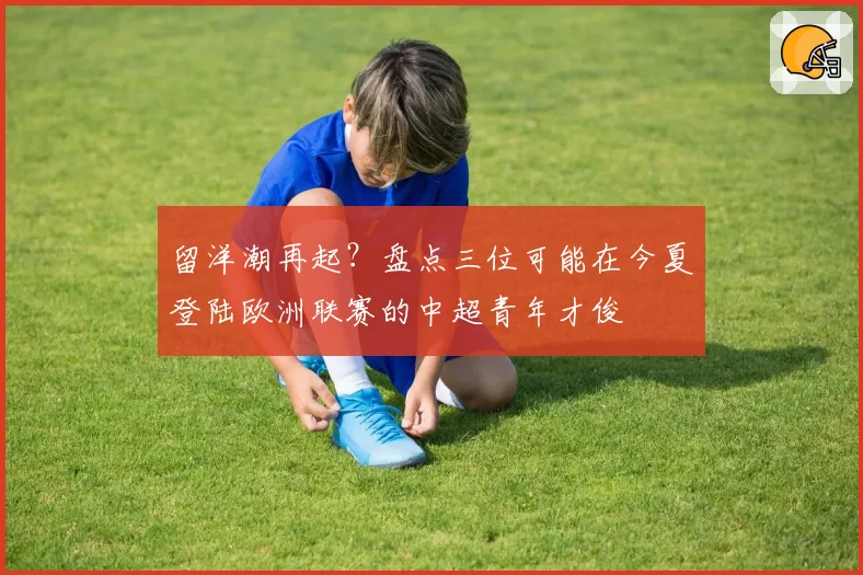 留洋潮再起？盘点三位可能在今夏登陆欧洲联赛的中超青年才俊