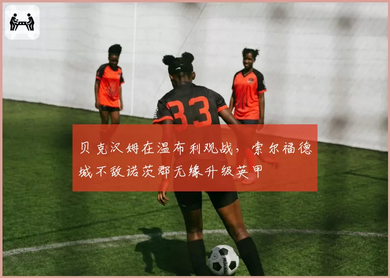 贝克汉姆在温布利观战，索尔福德城不敌诺茨郡无缘升级英甲