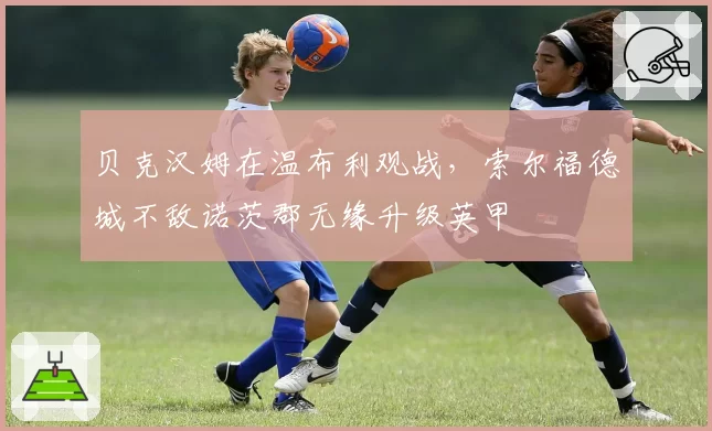 贝克汉姆在温布利观战，索尔福德城不敌诺茨郡无缘升级英甲