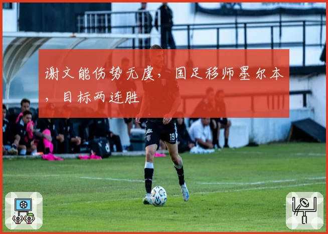 谢文能伤势无虞,国足移师墨尔本,目标两连胜