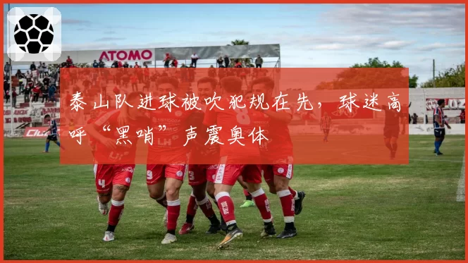 泰山队进球被吹犯规在先,球迷高呼“黑哨”声震奥体
