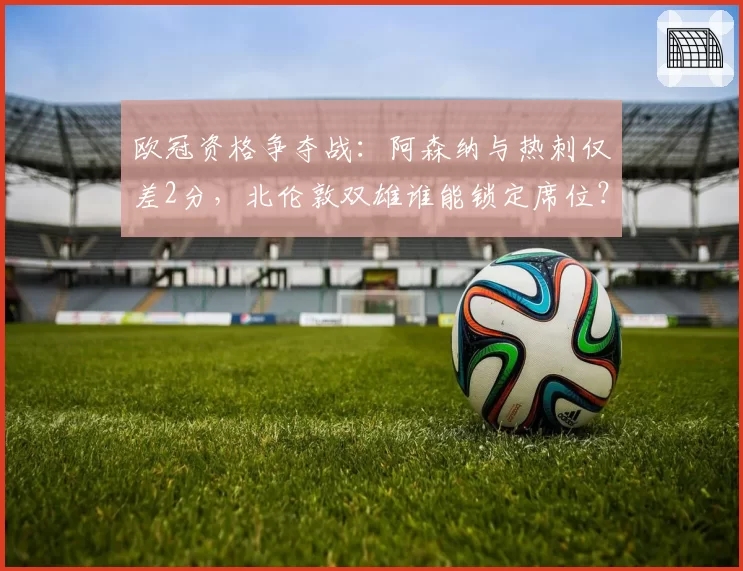 欧冠资格争夺战：阿森纳与热刺仅差2分，北伦敦双雄谁能锁定席位？
