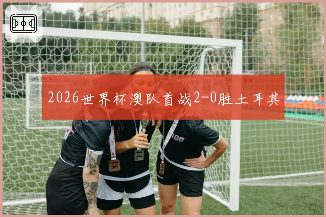 2026世界杯澳队首战2-0胜土耳其