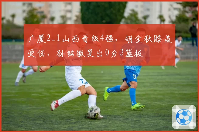 广厦2_1山西晋级4强，胡金秋膝盖受伤，孙铭徽复出0分3篮板
