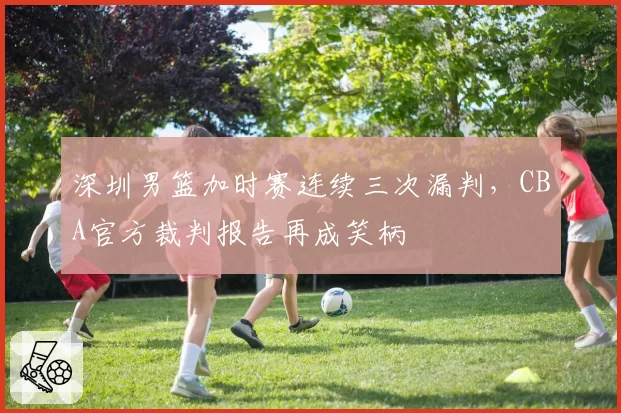 深圳男篮加时赛连续三次漏判，CBA官方裁判报告再成笑柄