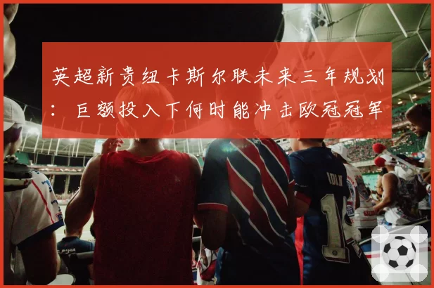英超新贵纽卡斯尔联未来三年规划:巨额投入下何时能冲击欧冠冠军?