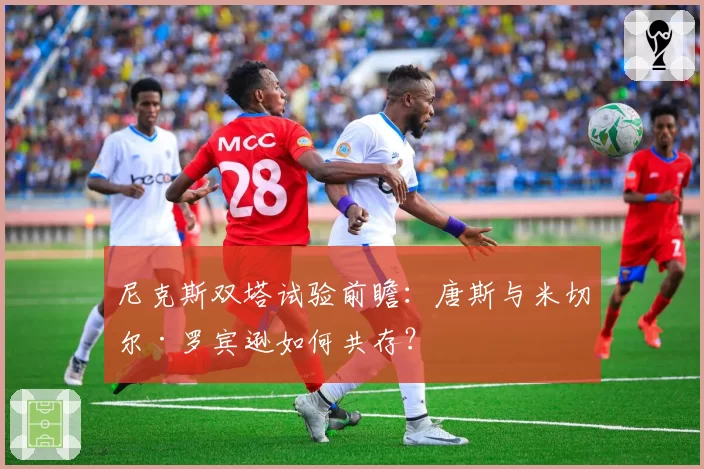 尼克斯双塔试验前瞻:唐斯与米切尔·罗宾逊如何共存?