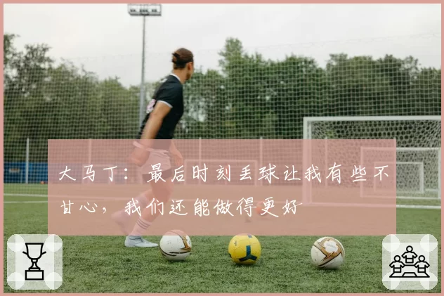 大马丁:最后时刻丢球让我有些不甘心,我们还能做得更好
