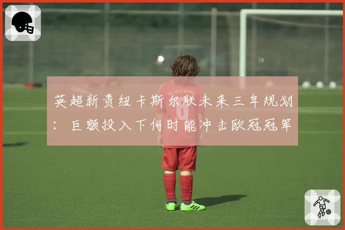 英超新贵纽卡斯尔联未来三年规划:巨额投入下何时能冲击欧冠冠军?