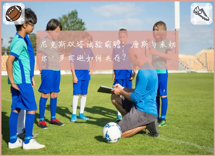 尼克斯双塔试验前瞻:唐斯与米切尔·罗宾逊如何共存?