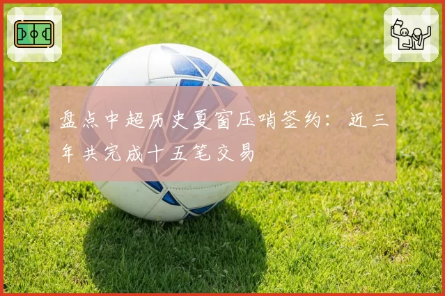 盘点中超历史夏窗压哨签约：近三年共完成十五笔交易