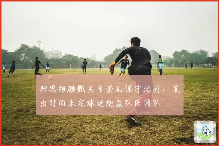 郑思维腰骶关节紊乱保守治疗，复出时间未定球迷炮轰队医团队