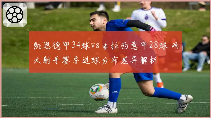 凯恩德甲34球vs吉拉西意甲28球 两大射手赛季进球分布差异解析