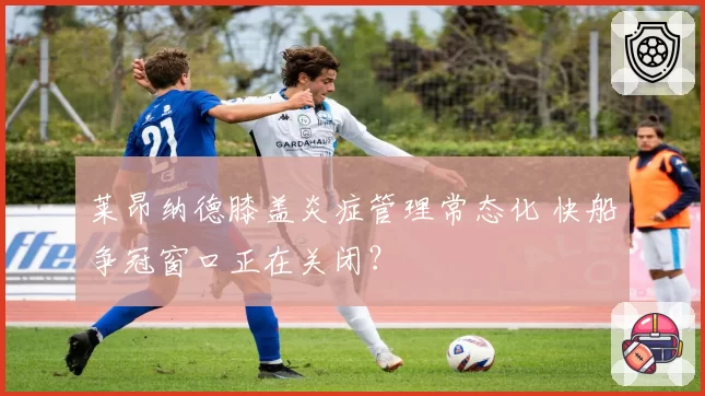 莱昂纳德膝盖炎症管理常态化 快船争冠窗口正在关闭？