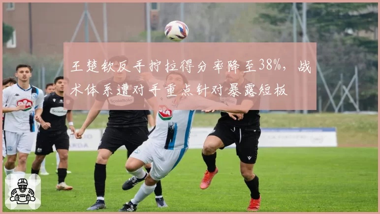 王楚钦反手拧拉得分率降至38%，战术体系遭对手重点针对暴露短板